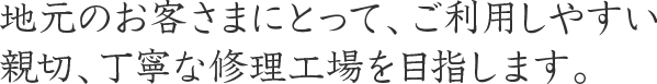 地元のお客さまにとって、ご利用しやすい親切、丁寧な修理工場を目指します。